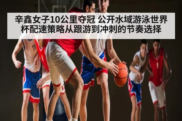辛鑫女子10公里夺冠 公开水域游泳世界杯配速策略从跟游到冲刺的节奏选择